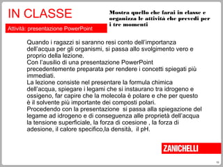 10
Mostra quello che farai in classe e
organizza le attività che prevedi per
i tre momenti
IN CLASSE
Attività: presentazione PowerPoint
Quando i ragazzi si saranno resi conto dell’importanza
dell’acqua per gli organismi, si passa allo svolgimento vero e
proprio della lezione.
Con l’ausilio di una presentazione PowerPoint
precedentemente preparata per rendere i concetti spiegati più
immediati.
La lezione consiste nel presentare la formula chimica
dell’acqua, spiegare i legami che si instaurano tra idrogeno e
ossigeno, far capire che la molecola è polare e che per questo
è il solvente più importante dei composti polari.
Procedendo con la presentazione si passa alla spiegazione del
legame ad idrogeno e di conseguenza alle proprietà dell’acqua
la tensione superficiale, la forza di coesione , la forza di
adesione, il calore specifico,la densità, il pH.
 