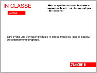 11
Mostra quello che farai in classe e
organizza le attività che prevedi per
i tre momenti
IN CLASSE
Sarà svolta una verifica individuale in classe mediante l’uso di esercizi
precedentemente preparati.
Verifica:
 