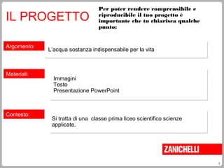 2
Per poter rendere comprensibile e
riproducibile il tuo progetto è
importante che tu chiarisca qualche
punto:
IL PROGETTO
Argomento:
L’acqua sostanza indispensabile per la vitaL’acqua sostanza indispensabile per la vita
Materiali:
Immagini
Testo
Presentazione PowerPoint
Immagini
Testo
Presentazione PowerPoint
Contesto:
Si tratta di una classe prima liceo scientifico scienze
applicate.
Si tratta di una classe prima liceo scientifico scienze
applicate.
 