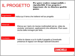 2
Per poter rendere comprensibile e
riproducibile il tuo progetto è
importante che tu chiarisca qualche
punto:
IL PROGETTO
Argomento:
Indica qui il tema che tratterai nel tuo progettoIndica qui il tema che tratterai nel tuo progetto
Materiali:
Elenca qui i testi e le risorse multimediali (ad es. video da
youtube, animazioni, applicazioni) che utilizzerai. Puoi usare
anche delle immagini per farlo.
Elenca qui i testi e le risorse multimediali (ad es. video da
youtube, animazioni, applicazioni) che utilizzerai. Puoi usare
anche delle immagini per farlo.
Contesto:
Indica la classe a cui è rivolto il progetto e l’eventuale
presenza di ragazzi con Bisogni Speciali Educativi
Indica la classe a cui è rivolto il progetto e l’eventuale
presenza di ragazzi con Bisogni Speciali Educativi
 