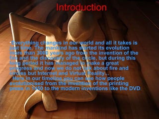 Everything changes in our world and all it takes is just time. The mankind has started its evolution more than 3000 years ago from the invention of the fire and the discovery of the circle, but during this long period it has managed to make a great progress and now we do not talk about fire and circles but Internet and Virtual Reality...   Here in our timeline you can see how people evolutionised from the invention of the printing press in 1450 to the modern inventions like the DVD .   Introduction 