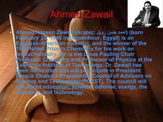 Ahmed Hassan Zewail (Arabic:  أحمد حسن زويل ‎ ) (born February 26, 1946 in Damanhour, Egypt) is an Egyptian-American scientist, and the winner of the 1999 Nobel Prize in Chemistry for his work on femtochemistry. He is the Linus Pauling Chair Professor Chemistry and Professor of Physics at the California Institute of Technology. Dr. Zewail has been nominated and will participate in President Barack Obama's Presidential Council of Advisors on Science and Technology (PCAST). The council will talk about education, science, defense, energy, the economy, and technology. Ahmed Zawail 