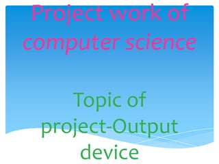 Project work of
computer science

    Topic of
 project-Output
     device
 