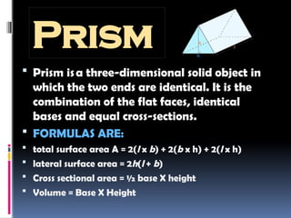 Prism
 Prism isa three-dimensional solid object in
which the two ends are identical. It is the
combination of the flat faces, identical
bases and equal cross-sections.
 FORMULAS ARE:
 total surface area A = 2(l x b) + 2(b x h) + 2(l x h)
 lateral surface area = 2h(l + b)
 Cross sectional area = ½ base X height
 Volume = Base X Height
 