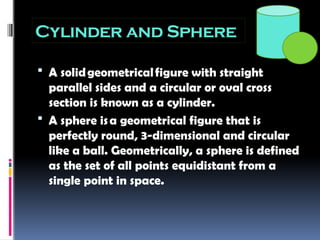 Cylinder and Sphere
 A solidgeometricalfigure with straight
parallel sides and a circular or oval cross
section is known as a cylinder.
 A sphere isa geometrical figure that is
perfectly round, 3-dimensional and circular
like a ball. Geometrically, a sphere is defined
as the set of all points equidistant from a
single point in space.
 