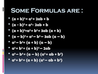 Some Formulas are :
 (a + b)2
= a2
+ 2ab + b
 (a − b)2
= a2
− 2ab + b
 (a + b)3
=a3
+ b3
+ 3ab (a + b)
 (a – b)3
= a3
– b3
– 3ab (a – b)
 a2
– b2
= (a + b) (a – b)
 a2
+ b2
= (a + b)2
– 2ab
 a3
– b3
= (a – b) (a2
+ ab + b2
)
 a3
+ b3
= (a + b) (a2
– ab + b2
)
 