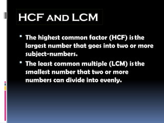 HCF and LCM
 The highest common factor (HCF) isthe
largest number that goes into two or more
subject-numbers.
 The least common multiple (LCM) isthe
smallest number that two or more
numbers can divide into evenly.
 