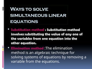 Ways to solve
simultaneous linear
equations
 Substitution method : Substitution method
involvessubstituting the value of any one of
the variables from one equation into the
other equation.
 Elimination method :The elimination
method is an algebraic technique for
solving systems of equations by removing a
variable from the equations.
 