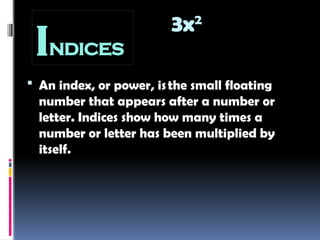 INDICES
 An index, or power, isthe small floating
number that appears after a number or
letter. Indices show how many times a
number or letter has been multiplied by
itself.
𝑦 n
y m
3x2
 