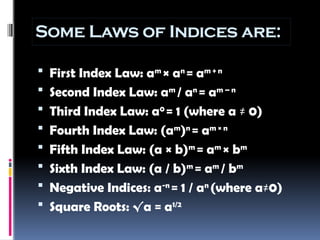 Some Laws of Indices are:
 First Index Law: am
× an
= am + n
 Second Index Law: am
/ an
= am – n
 Third Index Law: a0
= 1 (where a ≠ 0)
 Fourth Index Law: (am
)n
= am × n
 Fifth Index Law: (a × b)m
= am
× bm
 Sixth Index Law: (a / b)m
= am
/ bm
 Negative Indices: a-n
= 1 / an
(where a≠0)
 Square Roots: √a = a1/2
 