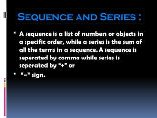 Sequence and Series :
 A sequence is a list of numbers or objects in
a specific order, while a series is the sum of
all the terms in a sequence.A sequence is
seperated by comma while series is
seperated by “+” or
 “–” sign.
 