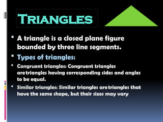 Triangles
 A triangle is a closed plane figure
bounded by three line segments.
 Types of triangles:
 Congruent triangles: Congruent triangles
aretriangles having corresponding sides and angles
to be equal.
 Similar triangles: Similar triangles aretriangles that
have the same shape, but their sizes may vary
 