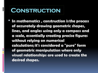 Construction
 In mathematics , construction isthe process
of accurately drawing geometric shapes,
lines, and angles using only a compass and
a scale, essentially creating precise figures
without relying on numerical
calculations;it's considered a "pure" form
of geometric manipulation where only
visual relationships are used to create the
desired shapes.
 