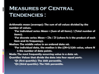 Measures of Central
Tendencies :
Arithmetic mean (average): The sum of all values divided by the
number of values.
•For individual series: Mean = (Sum of all items) / (Total number of
items).
•For discrete series: Mean = fx / f (where fx is the product of each
Σ Σ
item and its frequency).
Median: The middle value in an ordered data set.
•For individual data, the median is the ((N+1)/2)th value, where N
is the number of data points.
Mode: The most frequently occurring value in a data set.
Quartiles: Values that divide the data into four equal parts.
•Q1 (first quartile): The 25th percentile.
•Q3 (third quartile): The 75th percentile.
 