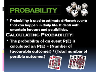 PROBABILITY
 Probability is used to estimate different events
that can happen in daily life. It deals with
uncertain forecast and possibilities.
Calculating Probability:
 The probability of an event P(E) is
calculated as: P(E) = (Number of
favourable outcomes) / (Total number of
possible outcomes)
 