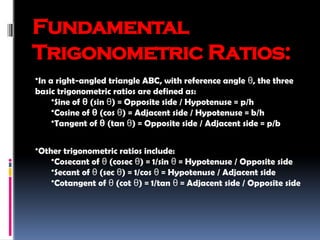 Fundamental
Trigonometric Ratios:
•In a right-angled triangle ABC, with reference angle , the three
θ
basic trigonometric ratios are defined as:
•Sine of θ (sin ) = Opposite side / Hypotenuse = p/h
θ
•Cosine of θ (cos ) = Adjacent side / Hypotenuse = b/h
θ
•Tangent of θ (tan ) = Opposite side / Adjacent side = p/b
θ
•Other trigonometric ratios include:
•Cosecant of (cosec ) = 1/sin = Hypotenuse / Opposite side
θ θ θ
•Secant of (sec ) = 1/cos = Hypotenuse / Adjacent side
θ θ θ
•Cotangent of (cot ) = 1/tan = Adjacent side / Opposite side
θ θ θ
 