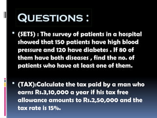 Questions :
 (SETS) : The survey of patients in a hospital
showed that 150 patients have high blood
pressure and 120 have diabetes . If 80 of
them have both diseases , find the no. of
patients who have at least one of them.
 (TAX):Calculate the tax paid by a man who
earns Rs.3,10,000 a year if his tax free
allowance amounts to Rs.2,50,000 and the
tax rate is 15%.
 