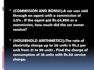  (COMMISSION AND BONUS):A car was sold
through an agent with a commission of
3.5% . If the agent got Rs.64,890 as a
commission, how much did the car owner
receive?
 (HOUSEHOLD ARITHMETICS):The rate of
electricity charge up to 20 units is Rs.3 per
unit from 21 to 30 units . Find the charge of
consumption of 28 units with Rs.50 service
charge.
 