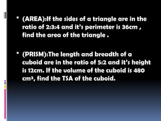  (AREA):If the sides of a triangle are in the
ratio of 2:3:4 and it’s perimeter is 36cm ,
find the area of the triangle .
 (PRISM):The length and breadth of a
cuboid are in the ratio of 5:2 and it’s height
is 12cm. If the volume of the cuboid is 480
cm³, find the TSA of the cuboid.
 