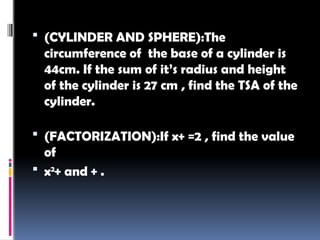  (CYLINDER AND SPHERE):The
circumference of the base of a cylinder is
44cm. If the sum of it’s radius and height
of the cylinder is 27 cm , find the TSA of the
cylinder.
 (FACTORIZATION):If x+ =2 , find the value
of
 x2
+ and + .
 