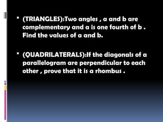  (TRIANGLES):Two angles , a and b are
complementary and a is one fourth of b .
Find the values of a and b.
 (QUADRILATERALS):If the diagonals of a
parallelogram are perpendicular to each
other , prove that it is a rhombus .
 