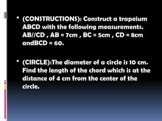  (CONSTRUCTIONS): Construct a trapeium
ABCD with the following measurements.
AB//CD , AB = 7cm , BC = 5cm , CD = 8cm
andBCD = 60.
 (CIRCLE):The diameter of a circle is 10 cm.
Find the length of the chord which is at the
distance of 4 cm from the center of the
circle.
 