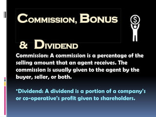 Commission, Bonus
& Dividend
Commission: A commission is a percentage of the
selling amount that an agent receives. The
commission is usually given to the agent by the
buyer, seller, or both.
•Dividend: A dividend is a portion of a company's
or co-operative's profit given to shareholders.
 