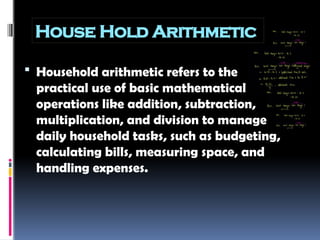 House Hold Arithmetic
 Household arithmetic refers to the
practical use of basic mathematical
operations like addition, subtraction,
multiplication, and division to manage
daily household tasks, such as budgeting,
calculating bills, measuring space, and
handling expenses.
 