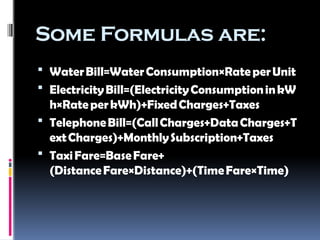 Some Formulas are:
 WaterBill=WaterConsumption×RateperUnit
 ElectricityBill=(ElectricityConsumptioninkW
h×RateperkWh)+FixedCharges+Taxes
 TelephoneBill=(CallCharges+DataCharges+T
extCharges)+MonthlySubscription+Taxes
 TaxiFare=BaseFare+
(DistanceFare×Distance)+(TimeFare×Time)
 