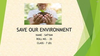 SAVE OUR ENVIRONMENT
NAME – SATYAM
ROLL NO. – 35
CLASS – 7 (D)
 