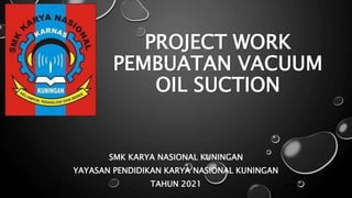 PROJECT WORK
PEMBUATAN VACUUM
OIL SUCTION
SMK KARYA NASIONAL KUNINGAN
YAYASAN PENDIDIKAN KARYA NASIONAL KUNINGAN
TAHUN 2021
 