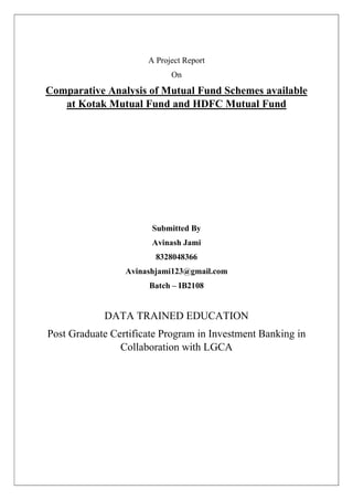 A Project Report
On
Comparative Analysis of Mutual Fund Schemes available
at Kotak Mutual Fund and HDFC Mutual Fund
Submitted By
Avinash Jami
8328048366
Avinashjami123@gmail.com
Batch – IB2108
DATA TRAINED EDUCATION
Post Graduate Certificate Program in Investment Banking in
Collaboration with LGCA
 