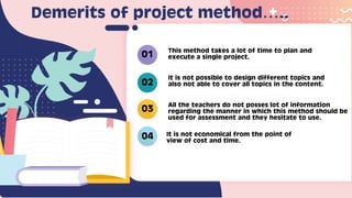 This method takes a lot of time to plan and
execute a single project.
It is not possible to design different topics and
also not able to cover all topics in the content.
All the teachers do not posses lot of information
regarding the manner in which this method should be
used for assessment and they hesitate to use.
It is not economical from the point of
view of cost and time.
01
02
03
04
Demerits of project method…..
 