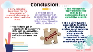Conclusion……
❖ Very essential
technique for the
assessment of
student’s learning in
one or other curricular
areas.
❖ Project based
assessments are an
opportunity to utilize
and measure the
higher order thinking
skills of students.
❖ This method will
apply multifaceted
skills to be
encompassed into a
cumulative project.
❖ It is a very dynamic
approach to teaching
in which students
explore social problems
and challenges,
simultaneously
developing cross
curriculum skills while
working in small
collaborative groups .
❖ The students get an
opportunity to learn several
skills such as observation,
reasoning, interpretation
and inference, reporting
etc.
 