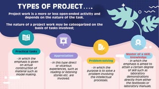 - in which the
emphasis is given
on actual
construction of
material such as
model making.
Practical tasks
- in this type direct
or vicarious
experiences, such as
reading or listening
stories etc. are
involved.
Appreciation
- in which the
purpose is to solve a
problem involving
the intellectual
processes.
- in which the
emphasis is aimed to
attain a certain degree
of skill such as
laboratory
demonstrations
directly from either
the textbooks or
laboratory manuals.
Problem-solving
Master of a skill,
knowledge
TYPES OF PROJECT….
Project work is a more or less open-ended activity and
depends on the nature of the task.
The nature of a project work may be cateogarized on the
basis of tasks involved;
 