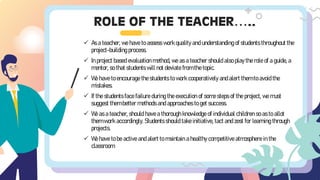 ROLE OF THE TEACHER…..
✓ As a teacher, we have to assess work quality and understanding of students throughout the
project-building process.
✓ In project based evaluation method, we as a teacher should also play the role of a guide, a
mentor, so that students will not deviate from the topic.
✓ We have to encourage the students to work cooperatively and alert them to avoid the
mistakes.
✓ If the students face failure during the execution of some steps of the project, we must
suggest them better methods and approaches to get success.
✓ We as a teacher, should have a thorough knowledge of individual children so as to allot
them work accordingly. Students should take initiative, tact and zest for learning through
projects.
✓ We have to be active and alert to maintain a healthy competitive atmosphere in the
classroom.
 