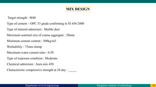 Department of civil engineering Bangalore institute of technology 19
MIX DESIGN
Target strength : M40
Type of cement – OPC 53 grade confirming to IS 456:2000
Type of mineral admixture : Marble dust
Maximum nominal size of coarse aggregate : 20mm
Minimum cement content : 300kg/m3
Workability : 75mm slump
Maximum water cement ratio : 0.50
Type of exposure condition : Moderate
Chemical admixture : Aura mix 450
Characteristic compressive strength at 28 day : _____
 