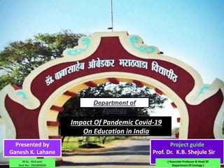 Department of
Zoology
Impact Of Pandemic Covid-19
On Education in India
Presented by
Ganesh K. Lahane
Project guide
Prof. Dr. K.B. Shejule Sir
( Associate Professor & Head Of
Department Of Zoology )
M.Sc . IInd year
Seat No:- ZND004030
 