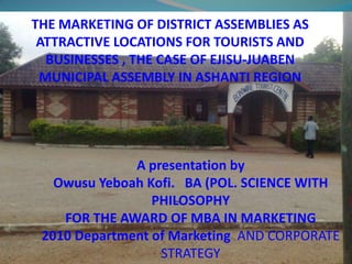 THE MARKETING OF DISTRICT ASSEMBLIES AS ATTRACTIVE LOCATIONS FOR TOURISTS AND BUSINESSES , THE CASE OF EJISU-JUABEN MUNICIPAL ASSEMBLY IN ASHANTI REGION A presentation by Owusu Yeboah Kofi.   BA (POL. SCIENCE WITH  PHILOSOPHY FOR THE AWARD OF MBA IN MARKETING 2010 Department of Marketing AND CORPORATE STRATEGY 