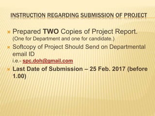 INSTRUCTION REGARDING SUBMISSION OF PROJECT
 Prepared TWO Copies of Project Report.
(One for Department and one for candidate.)
 Softcopy of Project Should Send on Departmental
email ID
i.e.- spc.doh@gmail.com
 Last Date of Submission – 25 Feb. 2017 (before
1.00)
 