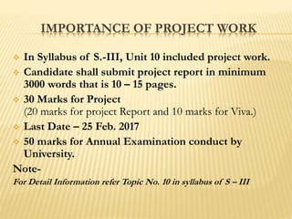 IMPORTANCE OF PROJECT WORK
 In Syllabus of S.-III, Unit 10 included project work.
 Candidate shall submit project report in minimum
3000 words that is 10 – 15 pages.
 30 Marks for Project
(20 marks for project Report and 10 marks for Viva.)
 Last Date – 25 Feb. 2017
 50 marks for Annual Examination conduct by
University.
Note-
For Detail Information refer Topic No. 10 in syllabus of S – III
 