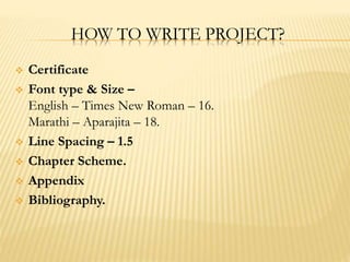 HOW TO WRITE PROJECT?
 Certificate
 Font type & Size –
English – Times New Roman – 16.
Marathi – Aparajita – 18.
 Line Spacing – 1.5
 Chapter Scheme.
 Appendix
 Bibliography.
 