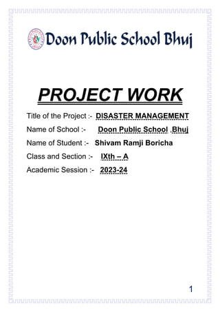 1
PROJECT WORK
Title of the Project :- DISASTER MANAGEMENT
Name of School :- Doon Public School ,Bhuj
Name of Student :- Shivam Ramji Boricha
Class and Section :- IXth – A
Academic Session :- 2023-24
 