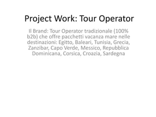 Project Work: Tour Operator
 Il Brand: Tour Operator tradizionale (100%
b2b) che offre pacchetti vacanza mare nelle
destinazioni: Egitto, Baleari, Tunisia, Grecia,
Zanzibar, Capo Verde, Messico, Repubblica
   Dominicana, Corsica, Croazia, Sardegna
 