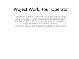 Project Work: Tour Operator
L’obiettivo: aumentare brand awareness e popularity
 attraverso la presenza e il presidio dei social media
(FB, TW, YT, F’R, LIN), in ottica di aumento del traffico
          sul proprio sito, incremento del b2c
(disintermediazione), evoluzione verso un LoveBrand
 
