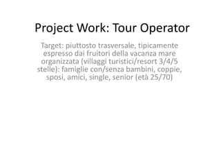 Project Work: Tour Operator
 Target: piuttosto trasversale, tipicamente
  espresso dai fruitori della vacanza mare
 organizzata (villaggi turistici/resort 3/4/5
stelle): famiglie con/senza bambini, coppie,
   sposi, amici, single, senior (età 25/70)
 