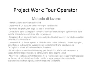 Project Work: Tour Operator
                           Metodo di lavoro:
- Identificazione dei valori del brand
- Creazione di un account Gmail unico per tutti i social
- Apertura dei profili/fan page sui social identificati
- Definizione delle strategie di comunicazione differenziate per ogni social e delle
logiche di conduzione al sito e alla conversione
- Creazione di un blog aziendale che ospiterà articoli di bloggers turistici accreditati
sulle destinazioni offerte
- Creazione di un forum aperto ai contributi dei clienti dal titolo “il TO ti accoglie”,
per ottenere indicazioni e suggerimenti sugli elementi che costituiscono
l’accoglienza ideale all’arrivo nella destinazione
- Attività di unconventional marketing per dare inizio alla brand awareness e
supportare la frequentazione e condivisione delle pagine social
- Attraverso le attività di CRM (twitter ?), la realizzazione dei suggerimenti espressi
sul forum, e il soddisfacimento dei relativi bisogni, progressivo e costante
evoluzione della brand popularity in direzione LoveBrand
 