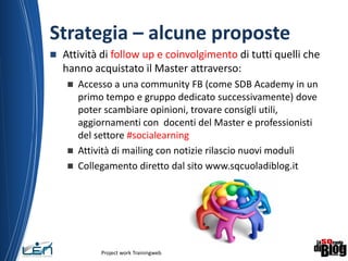Strategia – alcune proposte
 Attività di follow up e coinvolgimento di tutti quelli che
hanno acquistato il Master attraverso:
 Accesso a una community FB (come SDB Academy in un
primo tempo e gruppo dedicato successivamente) dove
poter scambiare opinioni, trovare consigli utili,
aggiornamenti con docenti del Master e professionisti
del settore #socialearning
 Attività di mailing con notizie rilascio nuovi moduli
 Collegamento diretto dal sito www.sqcuoladiblog.it
Project work Trainingweb
11
 