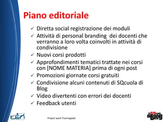 Piano editoriale
 Diretta social registrazione dei moduli
 Attività di personal branding dei docenti che
verranno a loro volta coinvolti in attività di
condivisione
 Nuovi corsi prodotti
 Approfondimenti tematici trattate nei corsi
con [NOME MATERIA] prima di ogni post
 Promozioni giornate corsi gratuiti
 Condivisione alcuni contenuti di SQcuola di
Blog
 Video divertenti con errori dei docenti
 Feedback utenti
Project work Trainingweb
12
 