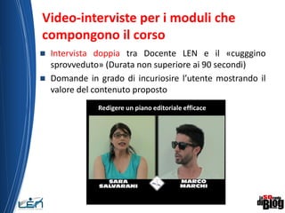 Video-interviste per i moduli che
compongono il corso
 Intervista doppia tra Docente LEN e il «cugggino
sprovveduto» (Durata non superiore ai 90 secondi)
 Domande in grado di incuriosire l’utente mostrando il
valore del contenuto proposto
13
Redigere un piano editoriale efficace
 